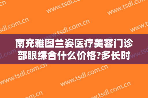 南充雅图兰姿医疗美容门诊部眼综合什么价格?多长时间恢复?