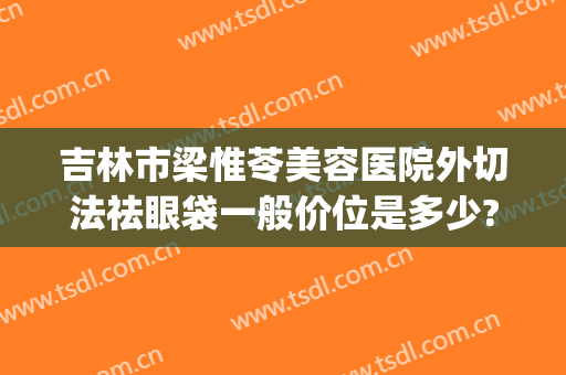 吉林市梁惟苓美容医院外切法祛眼袋一般价位是多少?效果怎么样?(吉林市梁惟苓整形医院地址)