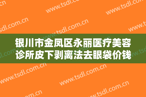 银川市金凤区永丽医疗美容诊所皮下剥离法去眼袋价钱?贵不贵?