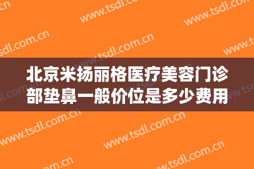 北京米扬丽格医疗美容门诊部垫鼻一般价位是多少费用?效果怎么样?(北京米扬丽格做鼻子怎么样)