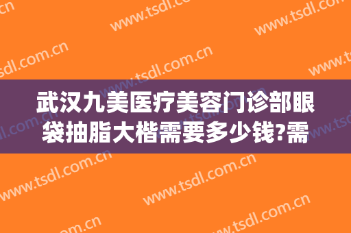 武汉九美医疗美容门诊部眼袋抽脂大楷需要多少钱?需要多久恢复?(武汉哪家医院去眼袋效果好美莱整形)