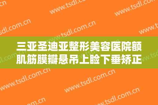 三亚圣迪亚整形美容医院额肌筋膜瓣悬吊上睑下垂矫正术一般价位是多少费用?有哪些优势?