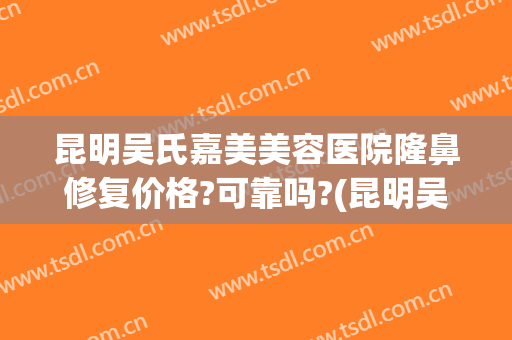 昆明吴氏嘉美美容医院隆鼻修复价格?可靠吗?(昆明吴氏嘉美鼻子做的怎么样)