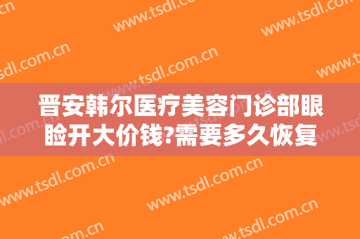 晋安韩尔医疗美容门诊部眼睑开大价钱?需要多久恢复?