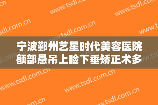 宁波鄞州艺星时代美容医院额部悬吊上睑下垂矫正术多少钱?效果怎么样?