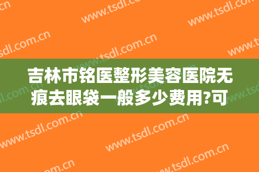 吉林市铭医整形美容医院无痕去眼袋一般多少费用?可靠吗?(吉林铭医整形美容医院整形价格)
