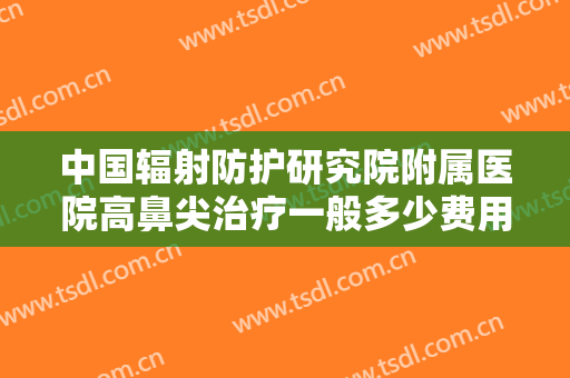 中国辐射防护研究院附属医院高鼻尖治疗一般多少费用?怎么样?