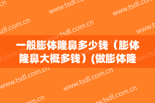 一般膨体隆鼻多少钱（膨体隆鼻大概多钱）(做膨体隆鼻要多少钱)