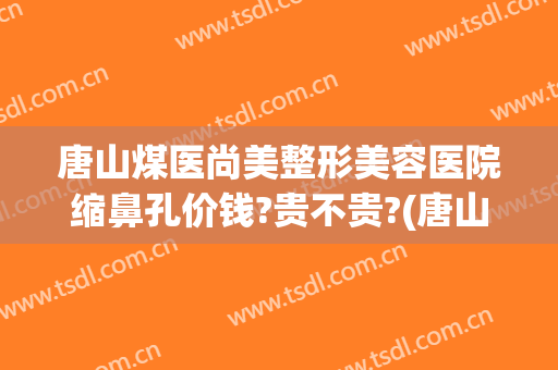 唐山煤医尚美整形美容医院缩鼻孔价钱?贵不贵?(唐山煤医医疗整形医院)
