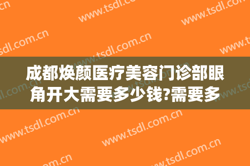 成都焕颜医疗美容门诊部眼角开大需要多少钱?需要多久恢复?(成都新颐美医疗整形医院)