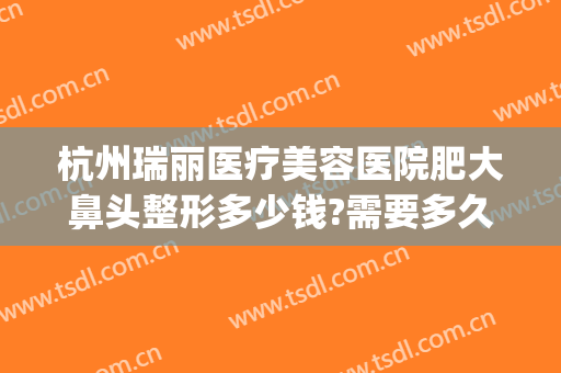 杭州瑞丽医疗美容医院肥大鼻头整形多少钱?需要多久恢复?(浙江瑞丽整形美容医院)