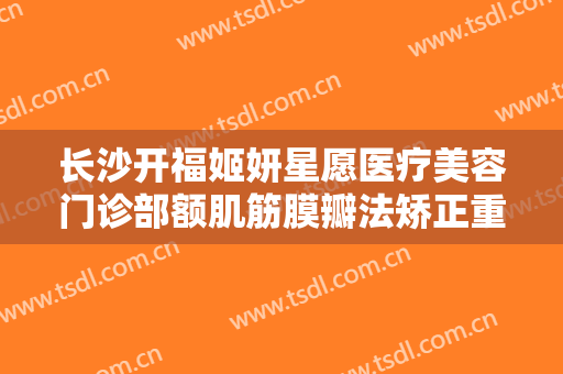长沙开福姬妍星愿医疗美容门诊部额肌筋膜瓣法矫正重度上睑下垂一般价位是多少钱?有哪些优势?