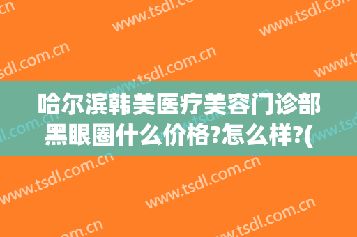 哈尔滨韩美医疗美容门诊部黑眼圈什么价格?怎么样?(哈尔滨医美整形哪家好)