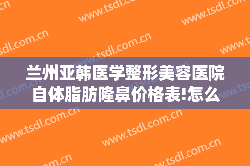 兰州亚韩医学整形美容医院自体脂肪隆鼻价格表!怎么样?(兰州抽脂兰州亚韩整形医院)