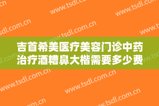 吉首希美医疗美容门诊中药治疗酒糟鼻大楷需要多少费用?有哪些优势?