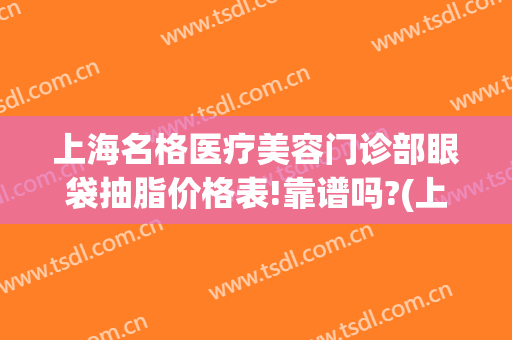 上海名格医疗美容门诊部眼袋抽脂价格表!靠谱吗?(上海医美去眼袋多少钱)