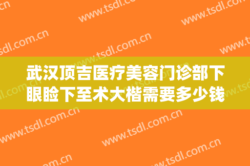 武汉顶吉医疗美容门诊部下眼睑下至术大楷需要多少钱?有哪些优势?(武汉顶吉医疗美容医院)