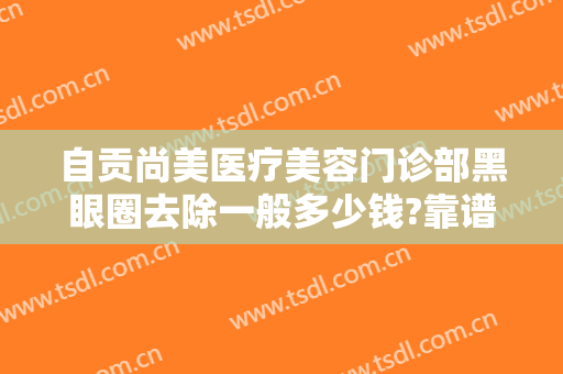 自贡尚美医疗美容门诊部黑眼圈去除一般多少钱?靠谱吗?