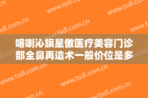喀喇沁旗星傲医疗美容门诊部全鼻再造术一般价位是多少费用?多长时间恢复?