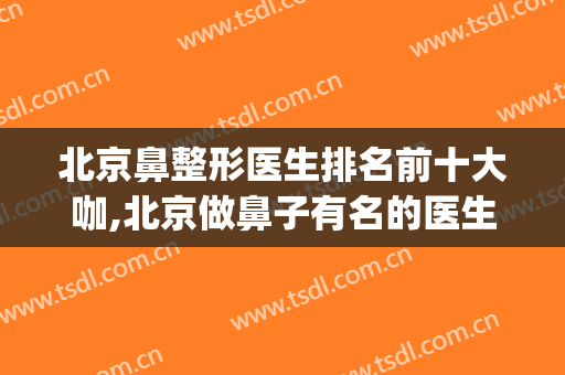 北京鼻整形医生排名前十大咖,北京做鼻子有名的医生排名(中国鼻整形的医生谁最牛)