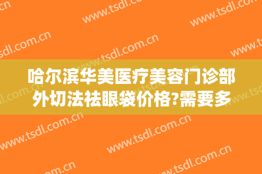 哈尔滨华美医疗美容门诊部外切法祛眼袋价格?需要多久恢复?(哈尔滨切眼袋多少钱)