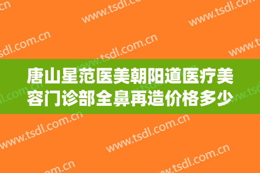 唐山星范医美朝阳道医疗美容门诊部全鼻再造价格多少钱?怎么样?(唐山星范医美简介)