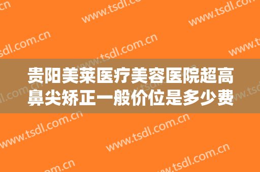 贵阳美莱医疗美容医院超高鼻尖矫正一般价位是多少费用?怎么样?(贵阳美莱医疗整形医院医生)