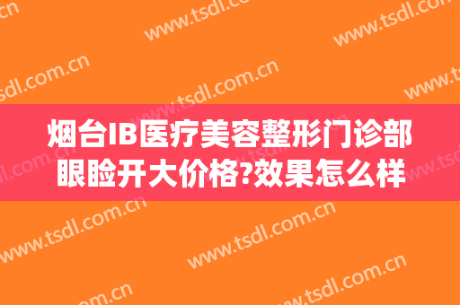 烟台IB医疗美容整形门诊部眼睑开大价格?效果怎么样?(烟台ib整形医院是正规的医院吗)