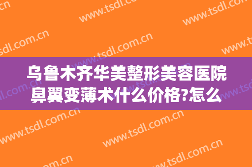 乌鲁木齐华美整形美容医院鼻翼变薄术什么价格?怎么样?(整容收缩鼻翼要多少钱)