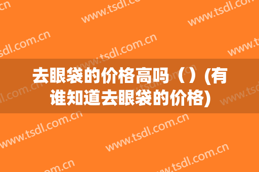 去眼袋的价格高吗（）(有谁知道去眼袋的价格)