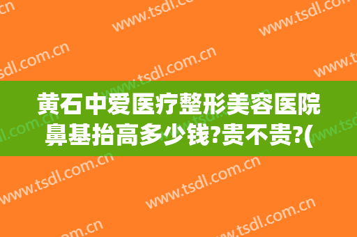 黄石中爱医疗整形美容医院鼻基抬高多少钱?贵不贵?(黄石中心医院整形美容中心)