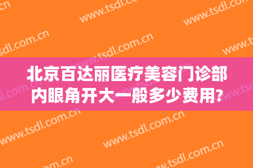北京百达丽医疗美容门诊部内眼角开大一般多少费用?贵不贵?(上海百达丽美容医院怎么样)