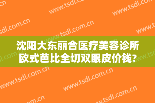 沈阳大东丽合医疗美容诊所欧式芭比全切双眼皮价钱?靠谱吗?