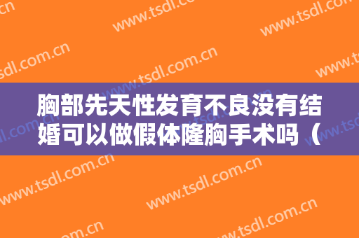 胸部先天性发育不良没有结婚可以做假体隆胸手术吗（未婚做假体隆胸好吗）