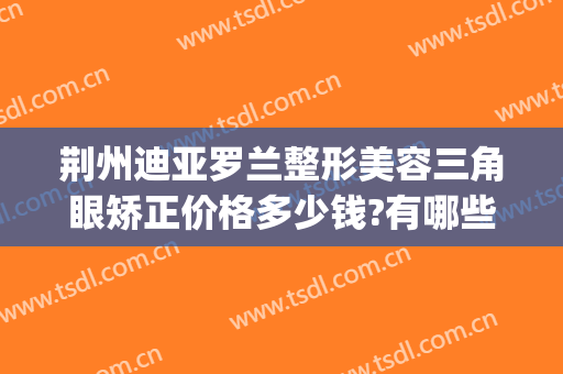 荆州迪亚罗兰整形美容三角眼矫正价格多少钱?有哪些优势?(荆州鼻头整形多少钱)