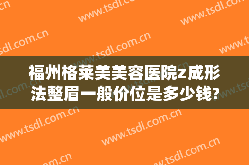福州格莱美美容医院z成形法整眉一般价位是多少钱?多长时间恢复?(福州格莱美美容医院医生)