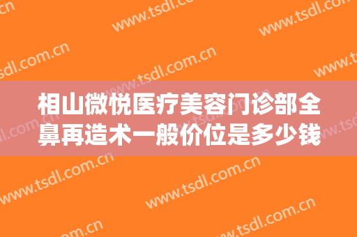 相山微悦医疗美容门诊部全鼻再造术一般价位是多少钱?好不好?(鼻部综合整容价钱)