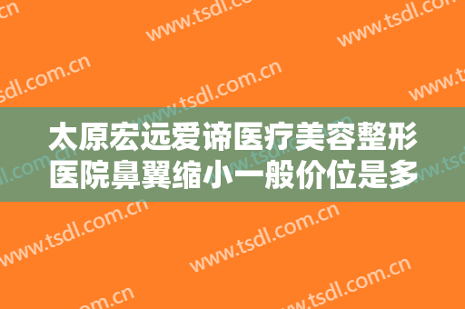 太原宏远爱谛医疗美容整形医院鼻翼缩小一般价位是多少?需要多久恢复?