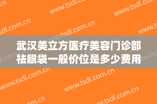 武汉美立方医疗美容门诊部祛眼袋一般价位是多少费用?怎么样?(武汉华美整形医院眼袋手术效果好吗)
