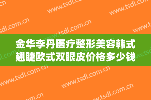 金华李丹医疗整形美容韩式翘睫欧式双眼皮价格多少钱?有哪些优势?(金华韩美整形美容医院)