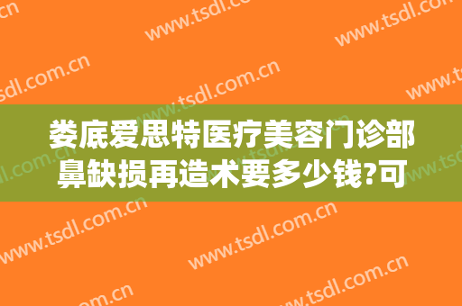 娄底爱思特医疗美容门诊部鼻缺损再造术要多少钱?可靠吗?(娄底爱思特美容医院正规吗)