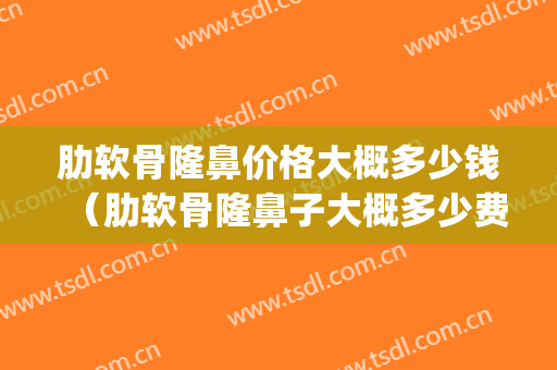 肋软骨隆鼻价格大概多少钱（肋软骨隆鼻子大概多少费用）(肋骨隆鼻的价格)