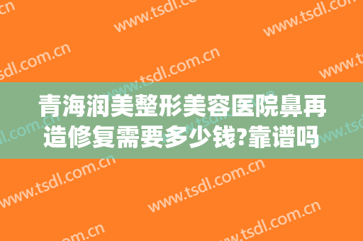 青海润美整形美容医院鼻再造修复需要多少钱?靠谱吗?(整容眼部修复多少钱)
