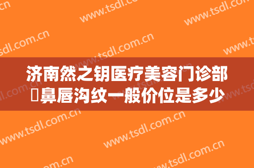 济南然之钥医疗美容门诊部袪鼻唇沟纹一般价位是多少费用?可靠吗?(济南然之钥医疗美容电话多少)