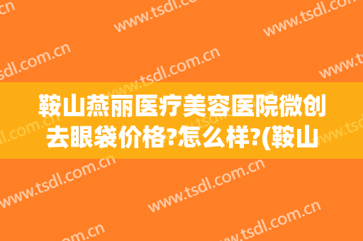 鞍山燕丽医疗美容医院微创去眼袋价格?怎么样?(鞍山燕丽整形美容医院价格)