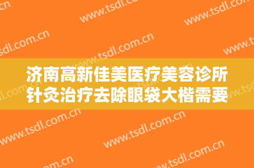 济南高新佳美医疗美容诊所针灸治疗去除眼袋大楷需要多少钱?怎么样?
