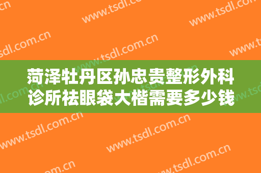 菏泽牡丹区孙忠贵整形外科诊所祛眼袋大楷需要多少钱?需要多久恢复?