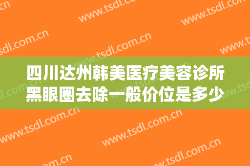 四川达州韩美医疗美容诊所黑眼圈去除一般价位是多少费用?贵不贵?(达州韩美整形医院好吗)