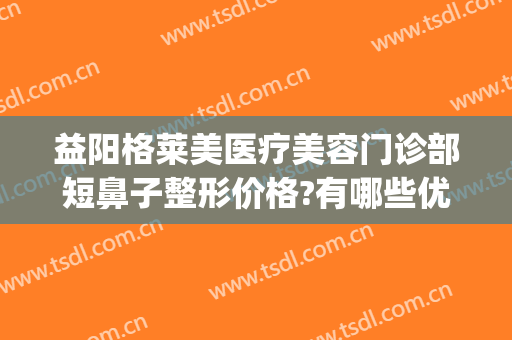 益阳格莱美医疗美容门诊部短鼻子整形价格?有哪些优势?(整形整容门诊部)