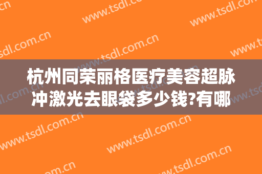 杭州同荣丽格医疗美容超脉冲激光去眼袋多少钱?有哪些优势?(杭州同荣丽格医疗美容怎么样)